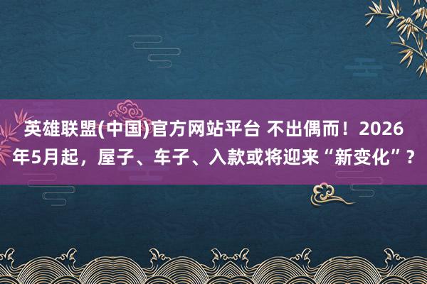 英雄联盟(中国)官方网站平台 不出偶而！2026年5月起，屋子、车子、入款或将迎来“新变化”？