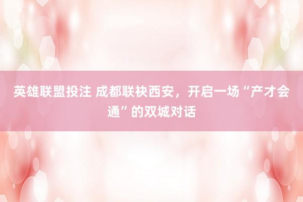英雄联盟投注 成都联袂西安，开启一场“产才会通”的双城对话