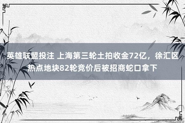 英雄联盟投注 上海第三轮土拍收金72亿，徐汇区热点地块82轮竞价后被招商蛇口拿下