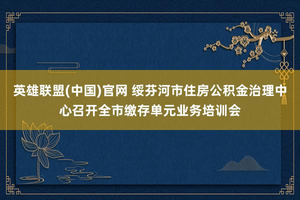 英雄联盟(中国)官网 绥芬河市住房公积金治理中心召开全市缴存单元业务培训会
