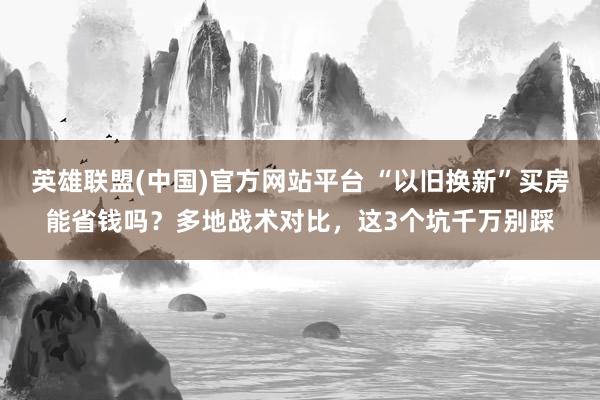 英雄联盟(中国)官方网站平台 “以旧换新”买房能省钱吗？多地战术对比，这3个坑千万别踩