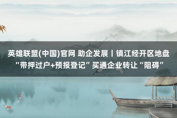 英雄联盟(中国)官网 助企发展丨镇江经开区地盘“带押过户+预报登记”买通企业转让“阻碍”