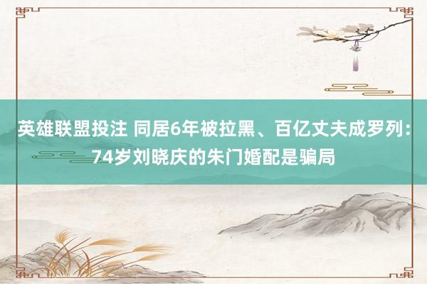 英雄联盟投注 同居6年被拉黑、百亿丈夫成罗列：74岁刘晓庆的朱门婚配是骗局