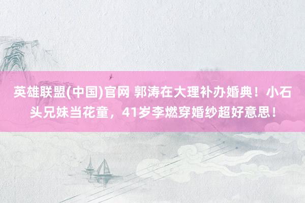 英雄联盟(中国)官网 郭涛在大理补办婚典！小石头兄妹当花童，41岁李燃穿婚纱超好意思！