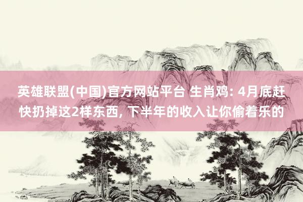 英雄联盟(中国)官方网站平台 生肖鸡: 4月底赶快扔掉这2样东西， 下半年的收入让你偷着乐的