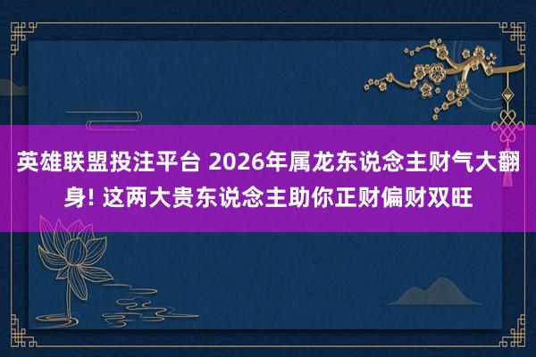 英雄联盟投注平台 2026年属龙东说念主财气大翻身! 这两大贵东说念主助你正财偏财双旺