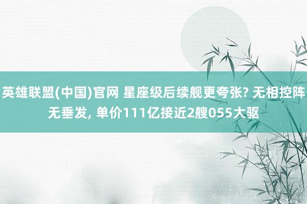 英雄联盟(中国)官网 星座级后续舰更夸张? 无相控阵无垂发， 单价111亿接近2艘055大驱