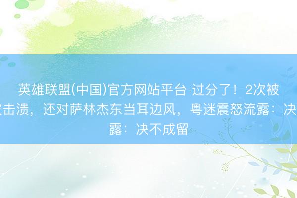 英雄联盟(中国)官方网站平台 过分了！2次被李祥波击溃，还对萨林杰东当耳边风，粤迷震怒流露：决不成留