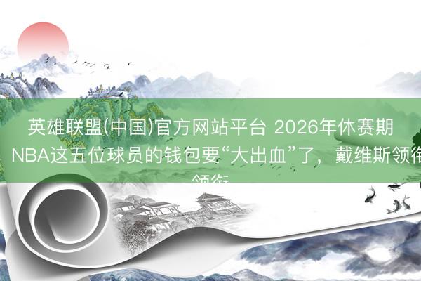 英雄联盟(中国)官方网站平台 2026年休赛期，NBA这五位球员的钱包要“大出血”了，戴维斯领衔