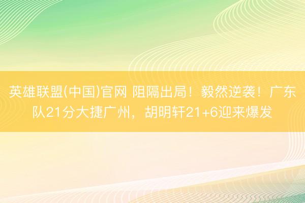 英雄联盟(中国)官网 阻隔出局！毅然逆袭！广东队21分大捷广州，胡明轩21+6迎来爆发