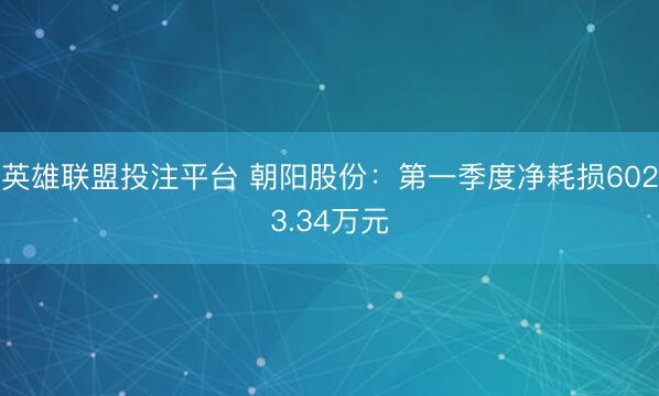 英雄联盟投注平台 朝阳股份：第一季度净耗损6023.34万元
