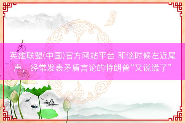英雄联盟(中国)官方网站平台 和谈时候左近尾声，经常发表矛盾言论的特朗普“又说谎了”