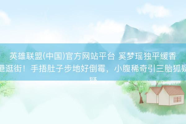 英雄联盟(中国)官方网站平台 奚梦瑶独平缓香港逛街！手捂肚子步地好倒霉，小腹稀奇引三胎狐疑