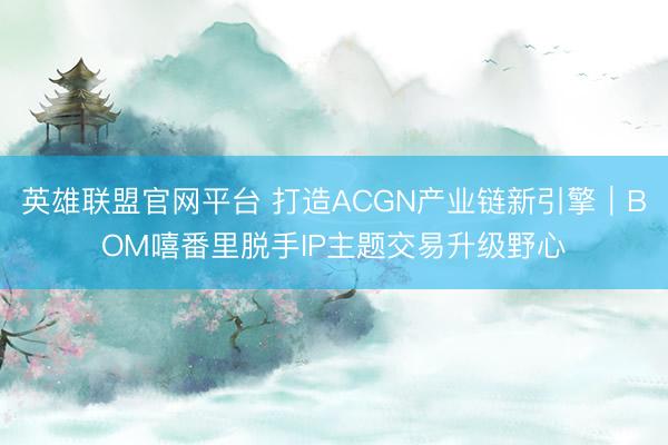 英雄联盟官网平台 打造ACGN产业链新引擎｜BOM嘻番里脱手IP主题交易升级野心