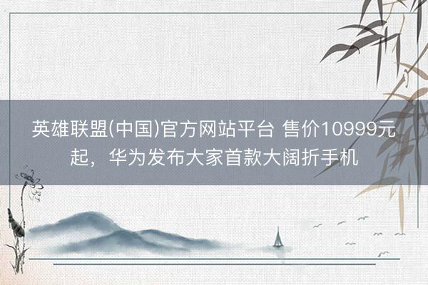 英雄联盟(中国)官方网站平台 售价10999元起，华为发布大家首款大阔折手机